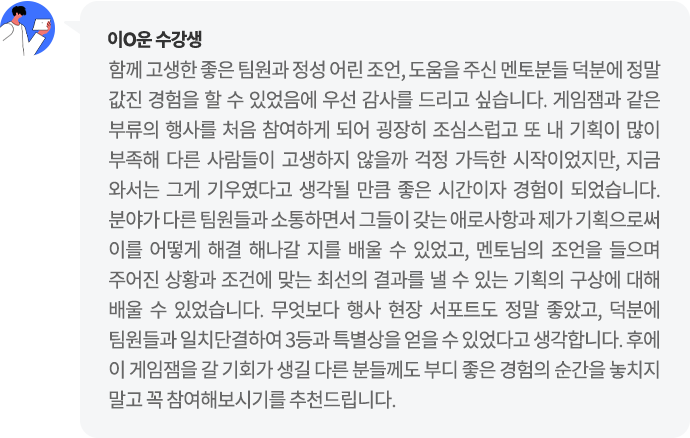 이O운 수강생 함께 고생한 좋은 팀원과 정성 어린 조언, 도움을 주신 멘토분들 덕분에 정말 값진 경험을 할 수 있었음에 우선 감사를 드리고 싶습니다. 분야가 다른 팀원들과 소통하면서 그들이 갖는 애로사항과 제가 기획으로써 이를 어떻게 해결 해나갈 지를 배울 수 있었고, 멘토님의 조언을 들으며 주어진 상황과 조건에 맞는 최선의 결과를 낼 수 있는 기획의 구상에 대해 배울 수 있었습니다.