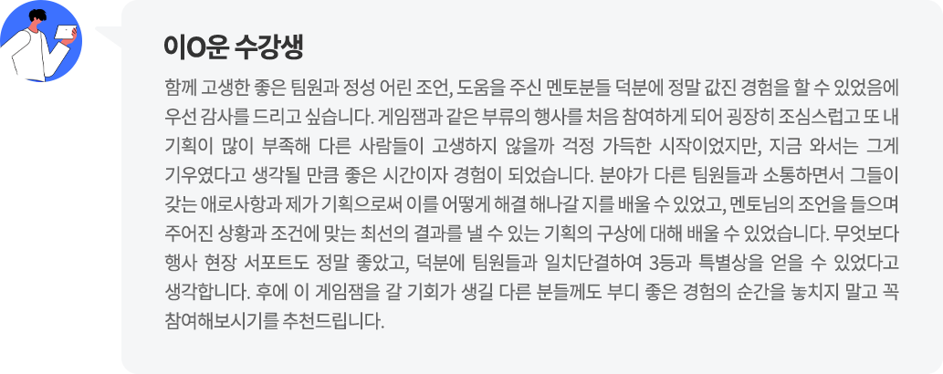 이O운 수강생 함께 고생한 좋은 팀원과 정성 어린 조언, 도움을 주신 멘토분들 덕분에 정말 값진 경험을 할 수 있었음에 우선 감사를 드리고 싶습니다. 분야가 다른 팀원들과 소통하면서 그들이 갖는 애로사항과 제가 기획으로써 이를 어떻게 해결 해나갈 지를 배울 수 있었고, 멘토님의 조언을 들으며 주어진 상황과 조건에 맞는 최선의 결과를 낼 수 있는 기획의 구상에 대해 배울 수 있었습니다.