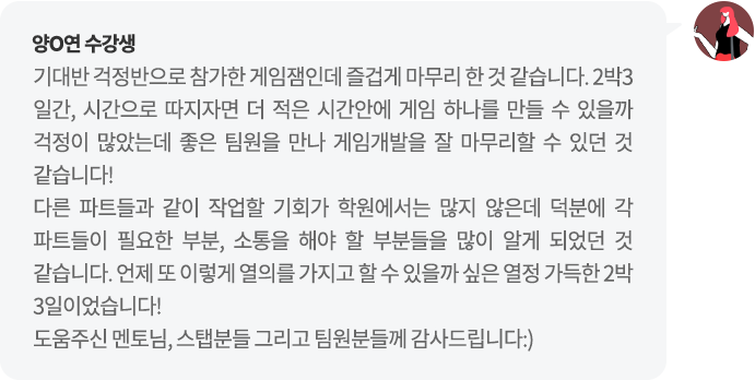 양O연 수강생 기대반 걱정반으로 참가한 게임잼인데 즐겁게 마무리 한 것 같습니다. 2박3일간, 시간으로 따지자면 더 적은 시간안에 게임 하나를 만들 수 있을까 걱정이 많았는데 좋은 팀원을 만나 게임개발을 잘 마무리할 수 있던 것 같습니다!